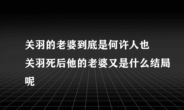 关羽的老婆到底是何许人也 关羽死后他的老婆又是什么结局呢