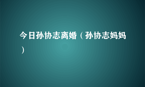 今日孙协志离婚（孙协志妈妈）