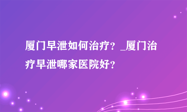 厦门早泄如何治疗？_厦门治疗早泄哪家医院好？