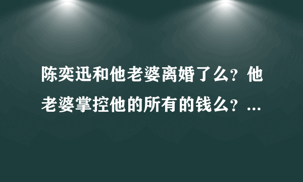 陈奕迅和他老婆离婚了么？他老婆掌控他的所有的钱么？是在陈奕迅的爸爸生病时他老婆不往外掏钱么？