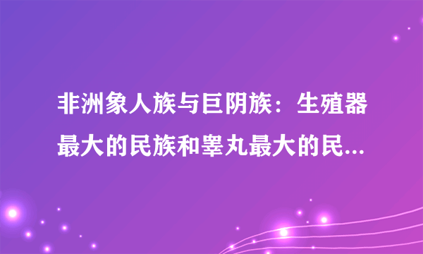 非洲象人族与巨阴族：生殖器最大的民族和睾丸最大的民族_飞外网