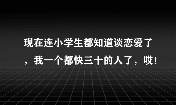 现在连小学生都知道谈恋爱了，我一个都快三十的人了，哎！