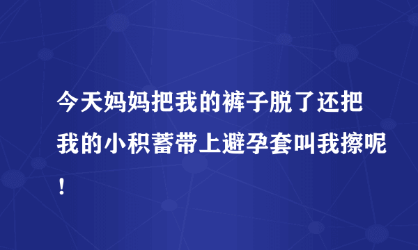 今天妈妈把我的裤子脱了还把我的小积蓄带上避孕套叫我擦呢！