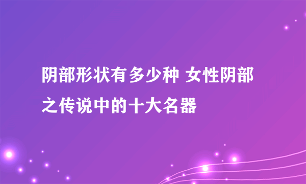 阴部形状有多少种 女性阴部之传说中的十大名器