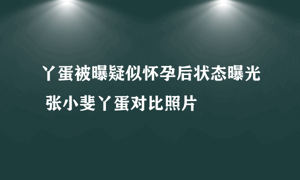 丫蛋被曝疑似怀孕后状态曝光 张小斐丫蛋对比照片