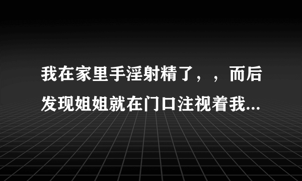 我在家里手淫射精了，，而后发现姐姐就在门口注视着我...