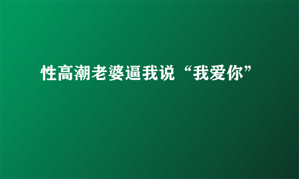 性高潮老婆逼我说“我爱你”