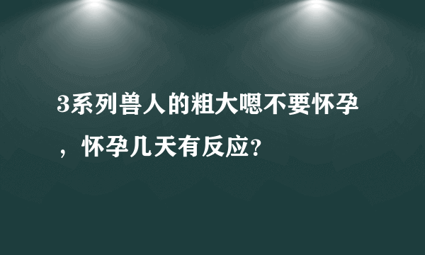 3系列兽人的粗大嗯不要怀孕，怀孕几天有反应？