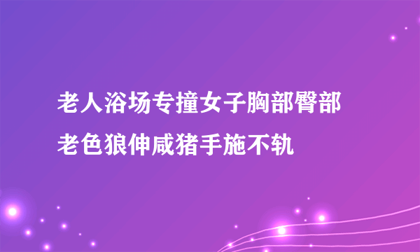 老人浴场专撞女子胸部臀部 老色狼伸咸猪手施不轨