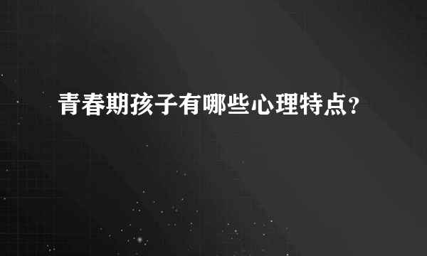 青春期孩子有哪些心理特点？