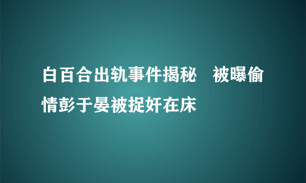 白百合出轨事件揭秘   被曝偷情彭于晏被捉奸在床