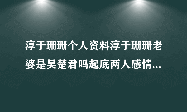 淳于珊珊个人资料淳于珊珊老婆是吴楚君吗起底两人感情经历-飞外网