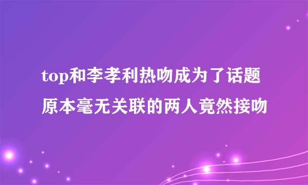 top和李孝利热吻成为了话题 原本毫无关联的两人竟然接吻