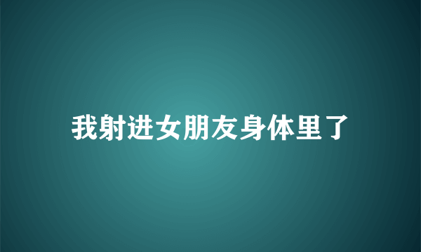 我射进女朋友身体里了