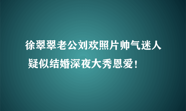 徐翠翠老公刘欢照片帅气迷人 疑似结婚深夜大秀恩爱！