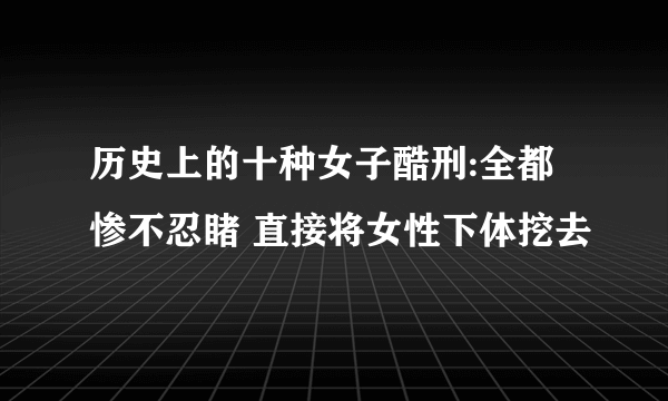 历史上的十种女子酷刑:全都惨不忍睹 直接将女性下体挖去