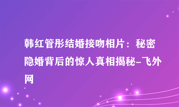 韩红管彤结婚接吻相片：秘密隐婚背后的惊人真相揭秘-飞外网