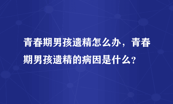 青春期男孩遗精怎么办，青春期男孩遗精的病因是什么？