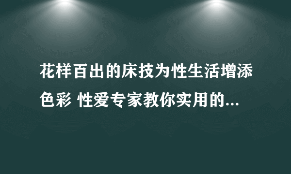 花样百出的床技为性生活增添色彩 性爱专家教你实用的性爱技巧