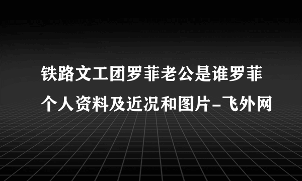 铁路文工团罗菲老公是谁罗菲个人资料及近况和图片-飞外网