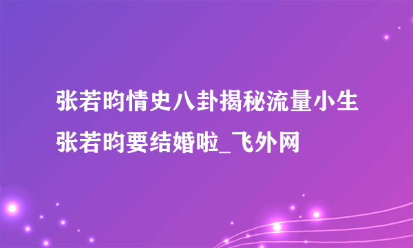 张若昀情史八卦揭秘流量小生张若昀要结婚啦_飞外网