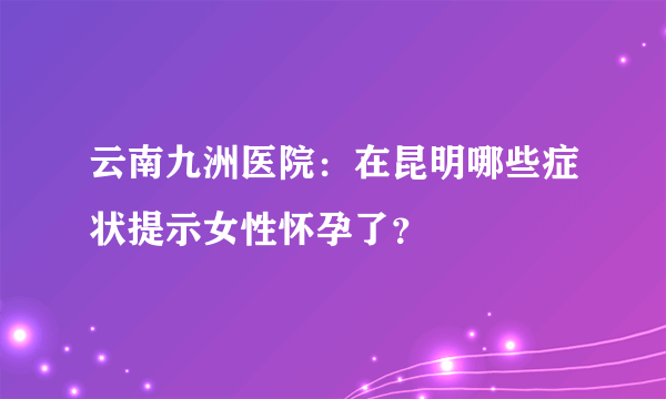 云南九洲医院：在昆明哪些症状提示女性怀孕了？