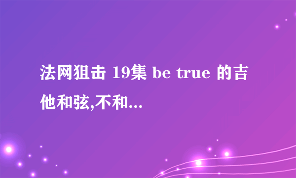 法网狙击 19集 be true 的吉他和弦,不和晚上一样的.为了追回女朋友，求高手帮忙扒