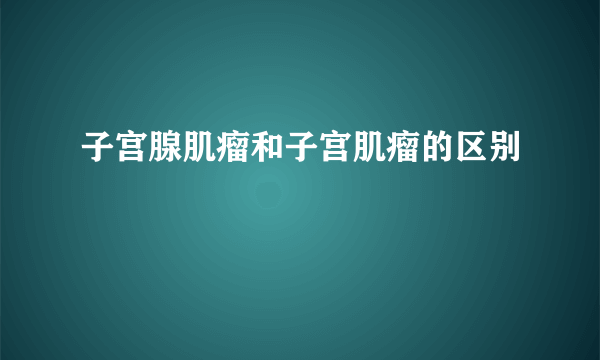 子宫腺肌瘤和子宫肌瘤的区别