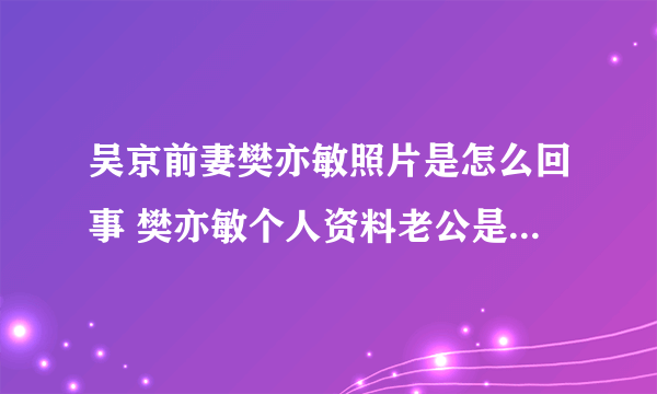 吴京前妻樊亦敏照片是怎么回事 樊亦敏个人资料老公是谁_飞外网