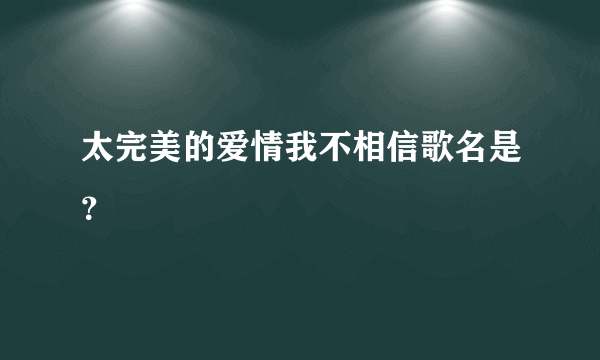 太完美的爱情我不相信歌名是？