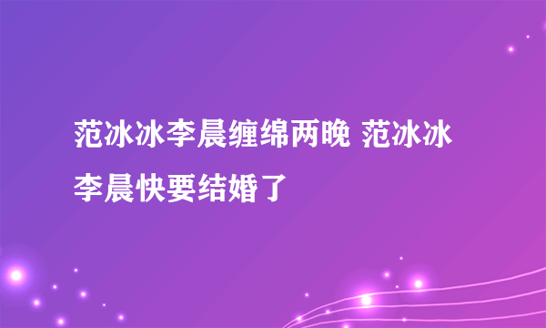 范冰冰李晨缠绵两晚 范冰冰李晨快要结婚了