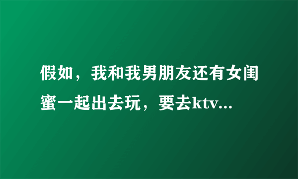 假如，我和我男朋友还有女闺蜜一起出去玩，要去ktv开个包间，我男朋友