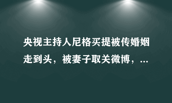 央视主持人尼格买提被传婚姻走到头，被妻子取关微博，双方无互动，咋回事？