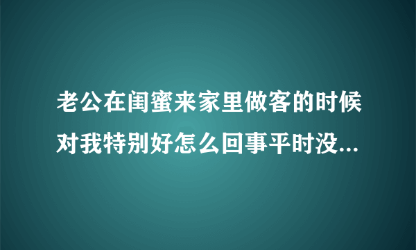 老公在闺蜜来家里做客的时候对我特别好怎么回事平时没有那么好的