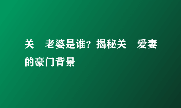 关喆老婆是谁？揭秘关喆爱妻的豪门背景