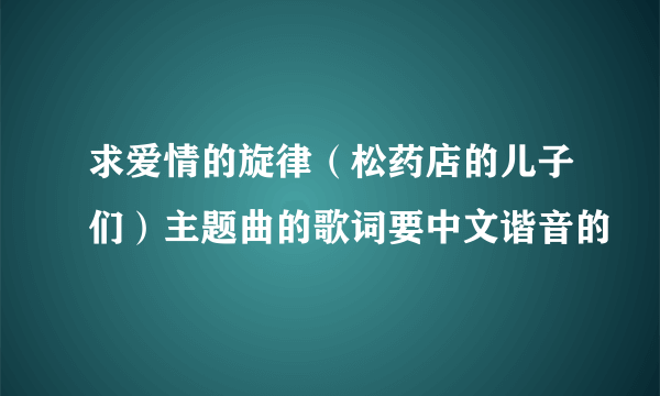 求爱情的旋律（松药店的儿子们）主题曲的歌词要中文谐音的