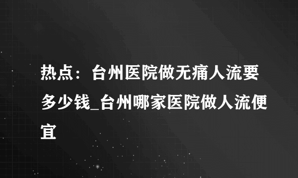 热点：台州医院做无痛人流要多少钱_台州哪家医院做人流便宜