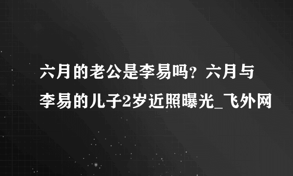 六月的老公是李易吗？六月与李易的儿子2岁近照曝光_飞外网