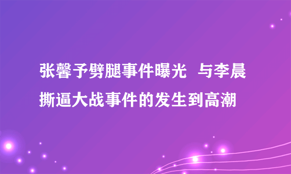 张馨予劈腿事件曝光  与李晨撕逼大战事件的发生到高潮