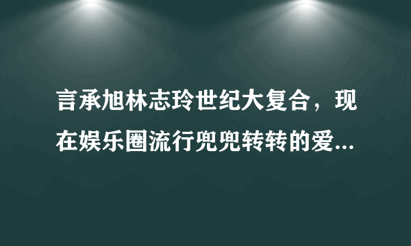 言承旭林志玲世纪大复合，现在娱乐圈流行兜兜转转的爱情了吗？