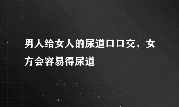 男人给女人的尿道口口交，女方会容易得尿道