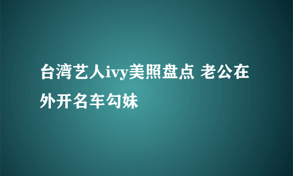 台湾艺人ivy美照盘点 老公在外开名车勾妹