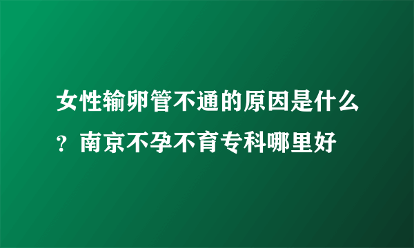 女性输卵管不通的原因是什么？南京不孕不育专科哪里好