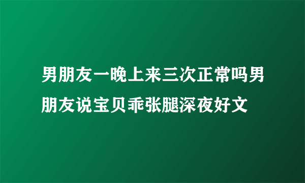 男朋友一晚上来三次正常吗男朋友说宝贝乖张腿深夜好文