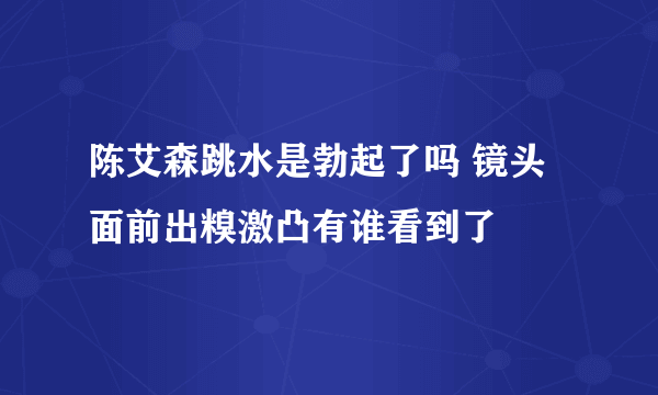 陈艾森跳水是勃起了吗 镜头面前出糗激凸有谁看到了