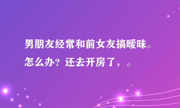 男朋友经常和前女友搞暧昧。怎么办？还去开房了，。