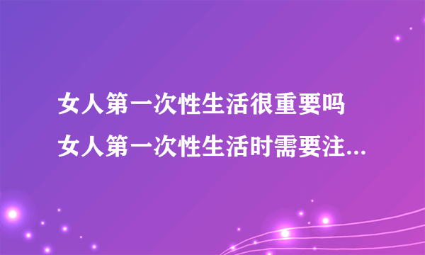 女人第一次性生活很重要吗 女人第一次性生活时需要注意哪些事项