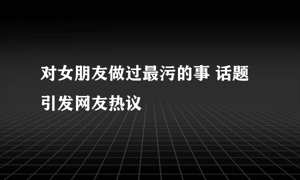 对女朋友做过最污的事 话题引发网友热议