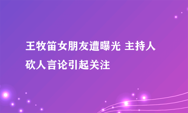 王牧笛女朋友遭曝光 主持人砍人言论引起关注