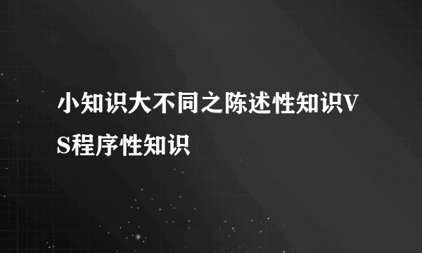 小知识大不同之陈述性知识VS程序性知识